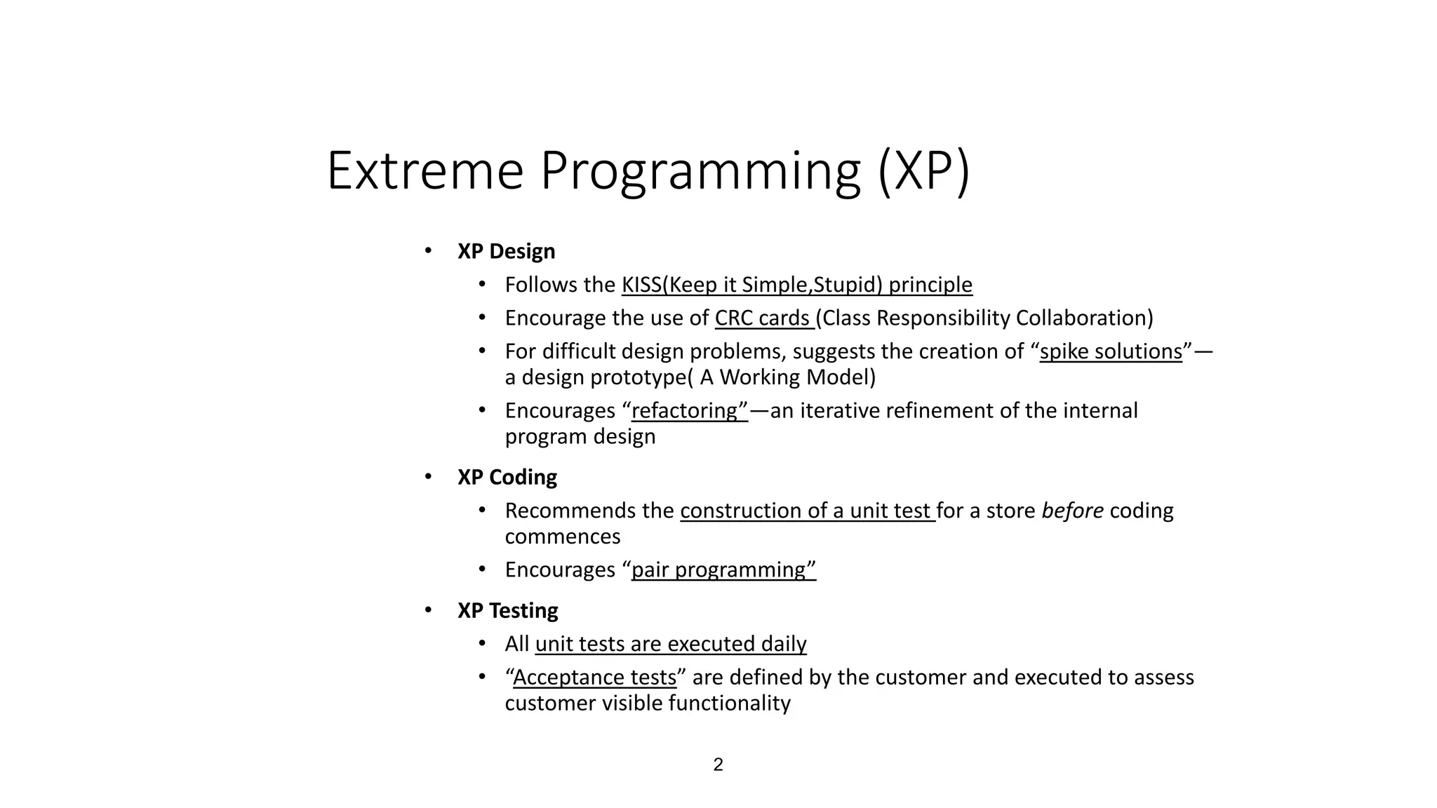 2
Extreme Programming (XP)
• XP Design
• Follows the KISS(Keep it Simple,Stupid) principle
• Encourage the use of CRC cards (Class Responsibility Collaboration)
• For difficult design problems, suggests the creation of “spike solutions”—
a design prototype( A Working Model)
• Encourages “refactoring”—an iterative refinement of the internal
program design
• XP Coding
• Recommends the construction of a unit test for a store before coding
commences
• Encourages “pair programming”
• XP Testing
• All unit tests are executed daily
• “Acceptance tests” are defined by the customer and executed to assess
customer visible functionality
 