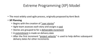 1
Extreme Programming (XP) Model
• The most widely used agile process, originally proposed by Kent Beck
• XP Planning
• Begins with the creation of “user stories”
• Agile team assesses each story and assigns a cost
• Stories are grouped to for a deliverable increment
• A commitment is made on delivery date
• After the first increment “project velocity” is used to help define subsequent
delivery dates for other increments
 