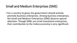 Small and Medium Enterprises (SME)
• For a country to grow, the government should actively
promote business enterprises. Among business enterprises,
the Small and Medium Enterprises (SME) deserve special
attention. Though SMEs are small investment enterprises,
their contribution to the Indian economy is very significant.
 