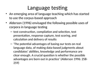 Language testing
• An emerging area of language teaching which has started
to use the corpus-based approach
• Alderson (1996) envisaged the following possible uses of
corpora in language testing
– test construction, compilation and selection, test
presentation, response capture, test scoring, and
calculation and delivery of results
– ‘The potential advantages of basing our tests on real
language data, of making data-based judgments about
candidates’ abilities, knowledge and performance are
clear enough. A crucial question is whether the possible
advantages are born out in practice’ (Alderson 1996: 258-
259)
 