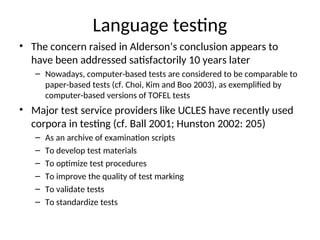 Language testing
• The concern raised in Alderson’s conclusion appears to
have been addressed satisfactorily 10 years later
– Nowadays, computer-based tests are considered to be comparable to
paper-based tests (cf. Choi, Kim and Boo 2003), as exemplified by
computer-based versions of TOFEL tests
• Major test service providers like UCLES have recently used
corpora in testing (cf. Ball 2001; Hunston 2002: 205)
– As an archive of examination scripts
– To develop test materials
– To optimize test procedures
– To improve the quality of test marking
– To validate tests
– To standardize tests
 