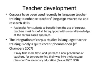 Teacher development
• Corpora have been used recently in language teacher
training to enhance teachers’ language awareness and
research skills
– Rationale: For students to benefit from the use of corpora,
teachers must first of all be equipped with a sound knowledge
of the corpus-based approach
• The integration of corpus studies in language teacher
training is only a quite recent phenomenon (cf.
Chambers 2007)
– It may take more time, and ‘perhaps a new generation of
teachers, for corpora to find their way into the language
classroom’ in secondary education (Braun 2007: 308)
 