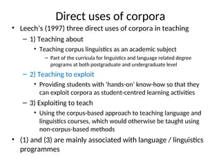 Direct uses of corpora
• Leech’s (1997) three direct uses of corpora in teaching
– 1) Teaching about
• Teaching corpus linguistics as an academic subject
– Part of the curricula for linguistics and language related degree
programs at both postgraduate and undergraduate level
– 2) Teaching to exploit
• Providing students with ‘hands-on’ know-how so that they
can exploit corpora as student-centred learning activities
– 3) Exploiting to teach
• Using the corpus-based approach to teaching language and
linguistics courses, which would otherwise be taught using
non-corpus-based methods
• (1) and (3) are mainly associated with language / linguistics
programmes
 