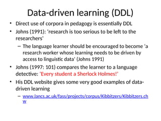 Data-driven learning (DDL)
• Direct use of corpora in pedagogy is essentially DDL
• Johns (1991): ‘research is too serious to be left to the
researchers’
– The language learner should be encouraged to become ‘a
research worker whose learning needs to be driven by
access to linguistic data’ (Johns 1991)
• Johns (1997: 101) compares the learner to a language
detective: ‘Every student a Sherlock Holmes!’
• His DDL website gives some very good examples of data-
driven learning
– www.lancs.ac.uk/fass/projects/corpus/Kibbitzers/Kibbitzers.ch
w
 