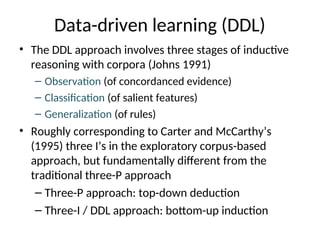Data-driven learning (DDL)
• The DDL approach involves three stages of inductive
reasoning with corpora (Johns 1991)
– Observation (of concordanced evidence)
– Classification (of salient features)
– Generalization (of rules)
• Roughly corresponding to Carter and McCarthy’s
(1995) three I’s in the exploratory corpus-based
approach, but fundamentally different from the
traditional three-P approach
– Three-P approach: top-down deduction
– Three-I / DDL approach: bottom-up induction
 