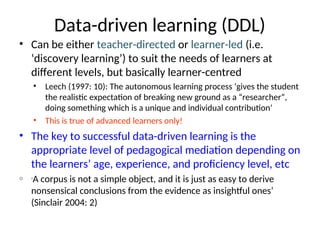 Data-driven learning (DDL)
• Can be either teacher-directed or learner-led (i.e.
‘discovery learning’) to suit the needs of learners at
different levels, but basically learner-centred
• Leech (1997: 10): The autonomous learning process ‘gives the student
the realistic expectation of breaking new ground as a “researcher”,
doing something which is a unique and individual contribution’
• This is true of advanced learners only!
• The key to successful data-driven learning is the
appropriate level of pedagogical mediation depending on
the learners’ age, experience, and proficiency level, etc
o ‘A corpus is not a simple object, and it is just as easy to derive
nonsensical conclusions from the evidence as insightful ones’
(Sinclair 2004: 2)
 