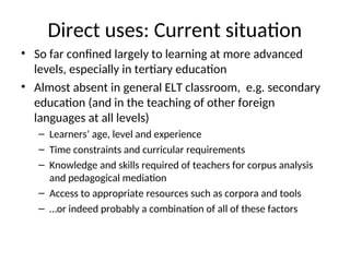 Direct uses: Current situation
• So far confined largely to learning at more advanced
levels, especially in tertiary education
• Almost absent in general ELT classroom, e.g. secondary
education (and in the teaching of other foreign
languages at all levels)
– Learners’ age, level and experience
– Time constraints and curricular requirements
– Knowledge and skills required of teachers for corpus analysis
and pedagogical mediation
– Access to appropriate resources such as corpora and tools
– …or indeed probably a combination of all of these factors
 