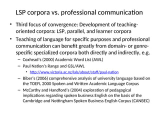 LSP corpora vs. professional communication
• Third focus of convergence: Development of teaching-
oriented corpora: LSP, parallel, and learner corpora
• Teaching of language for specific purposes and professional
communication can benefit greatly from domain- or genre-
specific specialized corpora both directly and indirectly, e.g.
– Coxhead’s (2000) Academic Word List (AWL)
– Paul Nation’s Range and GSL/AWL
• http://www.victoria.ac.nz/lals/about/staff/paul-nation
– Biber’s (2006) comprehensive analysis of university language based on
the TOEFL 2000 Spoken and Written Academic Language Corpus
– McCarthy and Handford’s (2004) exploration of pedagogical
implications regarding spoken business English on the basis of the
Cambridge and Nottingham Spoken Business English Corpus (CANBEC)
 
