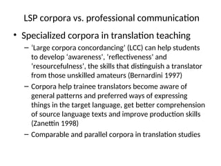 LSP corpora vs. professional communication
• Specialized corpora in translation teaching
– ‘Large corpora concordancing’ (LCC) can help students
to develop ‘awareness’, ‘reflectiveness’ and
‘resourcefulness’, the skills that distinguish a translator
from those unskilled amateurs (Bernardini 1997)
– Corpora help trainee translators become aware of
general patterns and preferred ways of expressing
things in the target language, get better comprehension
of source language texts and improve production skills
(Zanettin 1998)
– Comparable and parallel corpora in translation studies
 