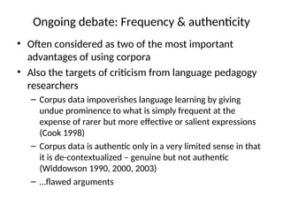 Ongoing debate: Frequency & authenticity
• Often considered as two of the most important
advantages of using corpora
• Also the targets of criticism from language pedagogy
researchers
– Corpus data impoverishes language learning by giving
undue prominence to what is simply frequent at the
expense of rarer but more effective or salient expressions
(Cook 1998)
– Corpus data is authentic only in a very limited sense in that
it is de-contextualized – genuine but not authentic
(Widdowson 1990, 2000, 2003)
– …flawed arguments
 