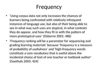 Frequency
• ‘Using corpus data not only increases the chances of
learners being confronted with relatively infrequent
instances of language use, but also of their being able to
see in what way such uses are atypical, in what contexts
they do appear, and how they fit in with the pattern of
more prototypical uses’ (Osborne 2001: 486)
• ‘Frequency ranking will be a parameter for sequencing and
grading learning materials’ because ‘frequency is a measure
of probability of usefulness’ and ‘high-frequency words
constitute a core vocabulary that is useful above the
incidental choice of text of one teacher or textbook author’
(Goethals 2003: 424)
 