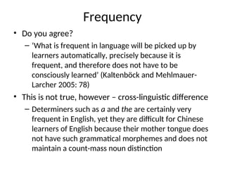 Frequency
• Do you agree?
– ‘What is frequent in language will be picked up by
learners automatically, precisely because it is
frequent, and therefore does not have to be
consciously learned’ (Kaltenböck and Mehlmauer-
Larcher 2005: 78)
• This is not true, however – cross-linguistic difference
– Determiners such as a and the are certainly very
frequent in English, yet they are difficult for Chinese
learners of English because their mother tongue does
not have such grammatical morphemes and does not
maintain a count-mass noun distinction
 