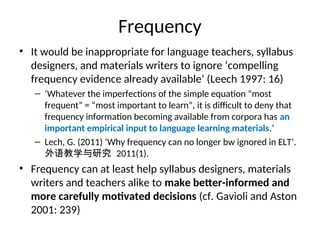 Frequency
• It would be inappropriate for language teachers, syllabus
designers, and materials writers to ignore ‘compelling
frequency evidence already available’ (Leech 1997: 16)
– ‘Whatever the imperfections of the simple equation “most
frequent” = “most important to learn”, it is difficult to deny that
frequency information becoming available from corpora has an
important empirical input to language learning materials.’
– Lech, G. (2011) ‘Why frequency can no longer bw ignored in ELT’.
外语教学与研究 2011(1).
• Frequency can at least help syllabus designers, materials
writers and teachers alike to make better-informed and
more carefully motivated decisions (cf. Gavioli and Aston
2001: 239)
 