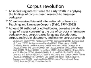 Corpus revolution
• An increasing interest since the early 1990s in applying
the findings of corpus-based research to language
pedagogy
 10 well-received biennial international conferences
Teaching and Language Corpora (TaLC, 1994-2012)
 At least 30 authored or edited books, covering a wide
range of issues concerning the use of corpora in language
pedagogy, e.g. corpus-based language descriptions,
corpus analysis in classroom, and learner corpus research
Wichmann et al (1997), Partington (1998), Bernardini (2000), Burnard and
McEnery (2000), Kettemann and Marko (2002, 2006), Aston (2001),
Ghadessy, Henry, and Roseberry (2001), Hunston (2002), Granger et al
(2002), Connor and Upton (2002), Tan (2002), Sinclair (2003, 2004), Aston
et al (2004), Mishan (2005), Nesselhauf (2005), Römer (2005), Braun, Kohn
and Mukherjee (2006), Gavioli (2006), Scott and Tribble (2006), Hidalgo,
Quereda and Santana (2007), O’Keeffe, McCarthy and Carter (2007), Aijmer
(2009), Bennett (2010), Campoy, Gea-valor and Belles-Fortuno (2010),
Cunningham (2010), Harris and Jaén (2010), Jaén,Valverde and Pérez
(2010), Reppen (2010), Volodina (2010)
 