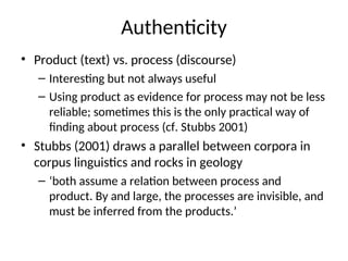 Authenticity
• Product (text) vs. process (discourse)
– Interesting but not always useful
– Using product as evidence for process may not be less
reliable; sometimes this is the only practical way of
finding about process (cf. Stubbs 2001)
• Stubbs (2001) draws a parallel between corpora in
corpus linguistics and rocks in geology
– ‘both assume a relation between process and
product. By and large, the processes are invisible, and
must be inferred from the products.’
 
