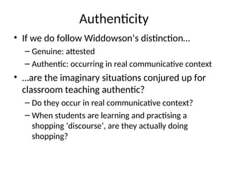 Authenticity
• If we do follow Widdowson’s distinction…
– Genuine: attested
– Authentic: occurring in real communicative context
• …are the imaginary situations conjured up for
classroom teaching authentic?
– Do they occur in real communicative context?
– When students are learning and practising a
shopping ‘discourse’, are they actually doing
shopping?
 