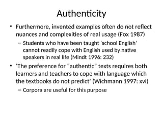 Authenticity
• Furthermore, invented examples often do not reflect
nuances and complexities of real usage (Fox 1987)
– Students who have been taught ‘school English’
cannot readily cope with English used by native
speakers in real life (Mindt 1996: 232)
• ‘The preference for “authentic” texts requires both
learners and teachers to cope with language which
the textbooks do not predict’ (Wichmann 1997: xvi)
– Corpora are useful for this purpose
 