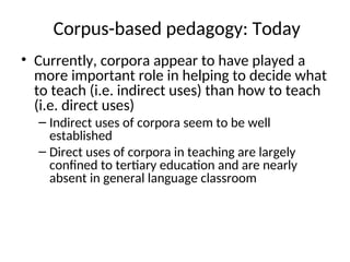 Corpus-based pedagogy: Today
• Currently, corpora appear to have played a
more important role in helping to decide what
to teach (i.e. indirect uses) than how to teach
(i.e. direct uses)
– Indirect uses of corpora seem to be well
established
– Direct uses of corpora in teaching are largely
confined to tertiary education and are nearly
absent in general language classroom
 