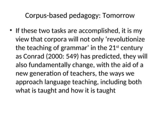 Corpus-based pedagogy: Tomorrow
• If these two tasks are accomplished, it is my
view that corpora will not only ‘revolutionize
the teaching of grammar’ in the 21st
century
as Conrad (2000: 549) has predicted, they will
also fundamentally change, with the aid of a
new generation of teachers, the ways we
approach language teaching, including both
what is taught and how it is taught
 