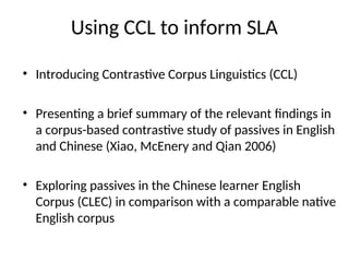 Using CCL to inform SLA
• Introducing Contrastive Corpus Linguistics (CCL)
• Presenting a brief summary of the relevant findings in
a corpus-based contrastive study of passives in English
and Chinese (Xiao, McEnery and Qian 2006)
• Exploring passives in the Chinese learner English
Corpus (CLEC) in comparison with a comparable native
English corpus
 