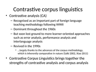 Contrastive corpus linguistics
• Contrastive analysis (CA)
– Recognised as an important part of foreign language
teaching methodology following WWII
– Dominant throughout the 1960s
– But soon lost ground to more learner-oriented approaches
such as error analysis, performance analysis and
interlanguage analysis
– Revived in the 1990s
• …largely thanks to the advances of the corpus methodology,
which is inherently comparative in nature (Salki 2002, Xiao 2011)
• Contrastive Corpus Linguistics brings together the
strengths of contrastive analysis and corpus analysis
 