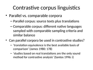 Contrastive corpus linguistics
• Parallel vs. comparable corpora
– Parallel corpus: source texts plus translations
– Comparable corpus: different native languages
sampled with comparable sampling criteria and
similar balance
• Can parallel corpora be used in contrastive studies?
– ‘translation equivalence is the best available basis of
comparison’ (James 1980: 178)
– ‘studies based on real translations are the only sound
method for contrastive analysis’ (Santos 1996: i)
 