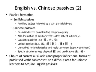 English vs. Chinese passives (2)
• Passive formation
– English passives
• Auxiliary be/get followed by a past participial verb
– Chinese passives
• Passivised verbs do not inflect morphologically
• Also the notion of auxiliary verbs is less salient in Chinese
• Syntactic passives (e.g. 被 , 叫 , 让 )
• Lexical passives (e.g. 挨 , 受（到） , 遭（到） )
• Unmarked notional passive and topic sentences (topic + comment)
• Special structures (e.g. disposal 把 and predicative 是…的 )
• Choice of correct auxiliaries and proper inflectional forms of
passivised verbs can constitute a difficult area for Chinese
learners to acquire English passives
 