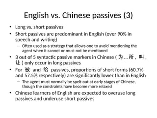 English vs. Chinese passives (3)
• Long vs. short passives
• Short passives are predominant in English (over 90% in
speech and writing)
– Often used as a strategy that allows one to avoid mentioning the
agent when it cannot or must not be mentioned
• 3 out of 5 syntactic passive markers in Chinese ( 为…所 , 叫 ,
让 ) only occur in long passives
• For 被 and 给 passives, proportions of short forms (60.7%
and 57.5% respectively) are significantly lower than in English
– The agent must normally be spelt out at early stages of Chinese,
though the constraints have become more relaxed
• Chinese learners of English are expected to overuse long
passives and underuse short passives
 