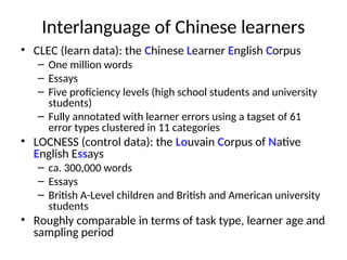 Interlanguage of Chinese learners
• CLEC (learn data): the Chinese Learner English Corpus
– One million words
– Essays
– Five proficiency levels (high school students and university
students)
– Fully annotated with learner errors using a tagset of 61
error types clustered in 11 categories
• LOCNESS (control data): the Louvain Corpus of Native
English Essays
– ca. 300,000 words
– Essays
– British A-Level children and British and American university
students
• Roughly comparable in terms of task type, learner age and
sampling period
 