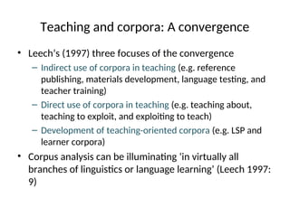 Teaching and corpora: A convergence
• Leech’s (1997) three focuses of the convergence
– Indirect use of corpora in teaching (e.g. reference
publishing, materials development, language testing, and
teacher training)
– Direct use of corpora in teaching (e.g. teaching about,
teaching to exploit, and exploiting to teach)
– Development of teaching-oriented corpora (e.g. LSP and
learner corpora)
• Corpus analysis can be illuminating ‘in virtually all
branches of linguistics or language learning’ (Leech 1997:
9)
 
