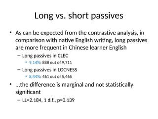 Long vs. short passives
• As can be expected from the contrastive analysis, in
comparison with native English writing, long passives
are more frequent in Chinese learner English
– Long passives in CLEC
• 9.14%: 888 out of 9,711
– Long passives in LOCNESS
• 8.44%: 461 out of 5,465
• ...the difference is marginal and not statistically
significant
– LL=2.184, 1 d.f., p=0.139
 
