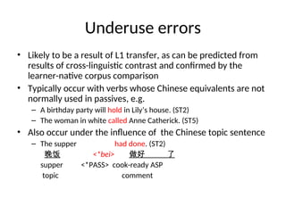 Underuse errors
• Likely to be a result of L1 transfer, as can be predicted from
results of cross-linguistic contrast and confirmed by the
learner-native corpus comparison
• Typically occur with verbs whose Chinese equivalents are not
normally used in passives, e.g.
– A birthday party will hold in Lily’s house. (ST2)
– The woman in white called Anne Catherick. (ST5)
• Also occur under the influence of the Chinese topic sentence
– The supper had done. (ST2)
晚饭 <*bei> 做好 了
supper <*PASS> cook-ready ASP
topic comment
 