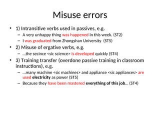Misuse errors
• 1) Intransitive verbs used in passives, e.g.
– A very unhappy thing was happened in this week. (ST2)
– I was graduated from Zhongshan University (ST5)
• 2) Misuse of ergative verbs, e.g.
– …the secince <sic science> is developed quickly (ST4)
• 3) Training transfer (overdone passive training in classroom
instructions), e.g.
– …many machine <sic machines> and appliance <sic appliances> are
used electricity as power (ST5)
– Because they have been mastered everything of this job… (ST4)
 