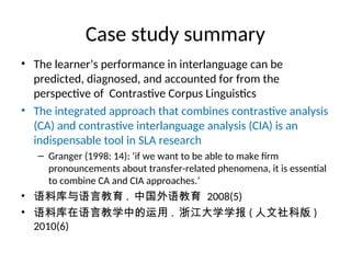 Case study summary
• The learner’s performance in interlanguage can be
predicted, diagnosed, and accounted for from the
perspective of Contrastive Corpus Linguistics
• The integrated approach that combines contrastive analysis
(CA) and contrastive interlanguage analysis (CIA) is an
indispensable tool in SLA research
– Granger (1998: 14): ‘if we want to be able to make firm
pronouncements about transfer-related phenomena, it is essential
to combine CA and CIA approaches.’
• 语料库与语言教育 . 中国外语教育 2008(5)
• 语料库在语言教学中的运用 . 浙江大学学报 ( 人文社科版 )
2010(6)
 