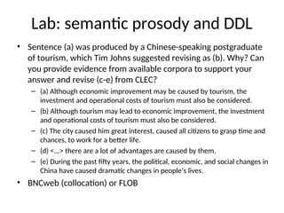 Lab: semantic prosody and DDL
• Sentence (a) was produced by a Chinese-speaking postgraduate
of tourism, which Tim Johns suggested revising as (b). Why? Can
you provide evidence from available corpora to support your
answer and revise (c-e) from CLEC?
– (a) Although economic improvement may be caused by tourism, the
investment and operational costs of tourism must also be considered.
– (b) Although tourism may lead to economic improvement, the investment
and operational costs of tourism must also be considered.
– (c) The city caused him great interest, caused all citizens to grasp time and
chances, to work for a better life.
– (d) <...> there are a lot of advantages are caused by them.
– (e) During the past fifty years, the political, economic, and social changes in
China have caused dramatic changes in people’s lives.
• BNCweb (collocation) or FLOB
 