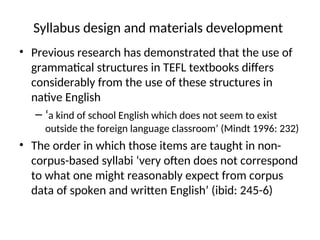 Syllabus design and materials development
• Previous research has demonstrated that the use of
grammatical structures in TEFL textbooks differs
considerably from the use of these structures in
native English
– ‘a kind of school English which does not seem to exist
outside the foreign language classroom’ (Mindt 1996: 232)
• The order in which those items are taught in non-
corpus-based syllabi ‘very often does not correspond
to what one might reasonably expect from corpus
data of spoken and written English’ (ibid: 245-6)
 