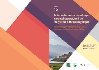 Deltas under pressure: challenges
in managing water, land and
ecosystems in the Mekong Region
Creating opportunities for participants to share and
exchange knowledge & experience across the Mekong,
Ayeyarwady, and other river delta systems in SE Asia.
Session
13
Date: 26th
Oct 2017
Time: 8.00-10:00
Room 1: Mingalar
 