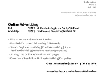Online AdvertisingRef: 		CHAP 8 	Online Marketing Inside Out by SitePointAddl. Rdg.:	CHAP 3	Textbook on E-Marketing by Quirk Biz > Discussion on assigned Case Studies > Detailed discussion: Ad Serving & Networks > Search Engine Advertising | Email Advertising | Social Media Advertising (From online advertising perspective) > Strategizing Online Advertising Campaign > Class room Simulation: Online Advertising Campaign Class Presentation | Session 13 | 28 Sep 2010 