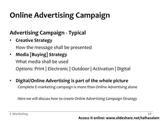 Online Advertising CampaignAdvertising Campaign - TypicalCreative StrategyHow the message shall be presentedMedia [Buying] StrategyWhat media shall be usedOptions: Print | Electronic | Outdoor | Activation | DigitalDigital/Online Advertising is part of the whole pictureComplete E-marketing campaign is more than Online Advertising aloneHere we will discuss how to create Online Advertising Campaign StrategyE-Marketing10