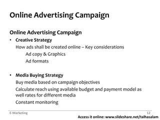 Online Advertising CampaignOnline Advertising CampaignCreative StrategyHow ads shall be created online – Key considerations	Ad copy & Graphics	Ad formatsMedia Buying StrategyBuy media based on campaign objectivesCalculate reach using available budget and payment model as well rates for different mediaConstant monitoringE-Marketing12