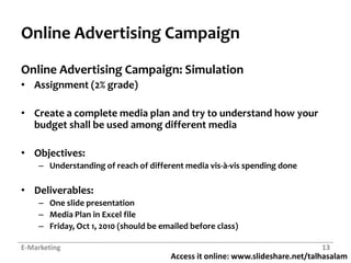 Online Advertising CampaignOnline Advertising Campaign: SimulationAssignment (2% grade)Create a complete media plan and try to understand how your budget shall be used among different mediaObjectives:Understanding of reach of different media vis-à-vis spending doneDeliverables:One slide presentationMedia Plan in Excel fileFriday, Oct 1, 2010 (should be emailed before class)E-Marketing13
