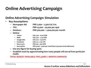 Online Advertising CampaignOnline Advertising Campaign: SimulationKey Assumptions:Newspaper Ad:	PKR 2,000 – 2,500 Col. Cm.TVC:		PKR 25,000 – 50,000 per spotOutdoor:		PKR 500,000 – 1,000,000 per monthOnline:Yahoo:		US$ 3.00 - 10.00 CPMMSN:		US$ 3.00  - 7.50 CPMGoogle Ads:	US$ 0.20 - 0.40 CPCFacebook:	US$ 0.15 - 0.50 CPCDawn.com:	PKR 300 - 500 CPMSourceOne:	PKR 3,000 - 5,000 per email blast (250,000 email addresses)Use any figure for buying spotsEstablish reach by approximating how many people will see ad from particular media	TOTAL BUDGET AVAILABLE: PKR 35MM | 1 MONTH CAMPAIGNE-Marketing14