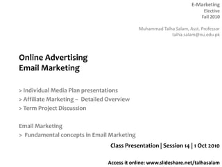 Online AdvertisingEmail Marketing> Individual Media Plan presentations> Affiliate Marketing –  Detailed Overview> Term Project DiscussionEmail Marketing>  Fundamental concepts in Email MarketingClass Presentation | Session 14 | 1 Oct 2010