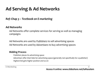 Ad Serving & Ad NetworksRef: Chap 3 – Textbook on E-marketingAd Networks	Ad Networks offer complete services for serving as well as managing campaignsAd Networks are used by Publishers to sell advertising spacesAd Networks are used by Advertisers to buy advertising spacesBidding ProcessPublisher places its advertising spaceAdvertiser offer their bids for advertising space (generally not specifically for a publisher)Highest bid gets higher position and so onE-Marketing3