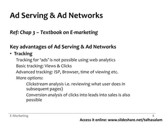 Ad Serving & Ad NetworksRef: Chap 3 – Textbook on E-marketingKey advantages of Ad Serving & Ad NetworksTracking	Tracking for ‘ads’ is not possible using web analyticsBasic tracking: Views & ClicksAdvanced tracking: ISP, Browser, time of viewing etc.More options: Clickstream analysis i.e. reviewing what user does in 	subsequent pages) 	Conversion analysis of clicks into leads into sales is also 	possibleE-Marketing4