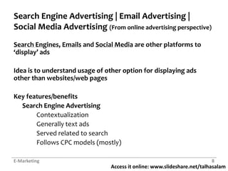 Search Engine Advertising | Email Advertising | Social Media Advertising (From online advertising perspective)Search Engines, Emails and Social Media are other platforms to ‘display’ adsIdea is to understand usage of other option for displaying ads other than websites/web pagesKey features/benefitsSearch Engine Advertising	Contextualization	Generally text ads	Served related to search		Follows CPC models (mostly)E-Marketing8