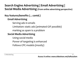 Search Engine Advertising | Email Advertising | Social Media Advertising (From online advertising perspective)Key features/benefits (…contd.)Email Advertising	Serving ads in emails	Limitation: static ads (animated GIF possible)	marking as spam is a problemSocial Media AdvertisingUsing social media	Power of targeting is enhanced	Follows CPC models (mostly)E-Marketing9