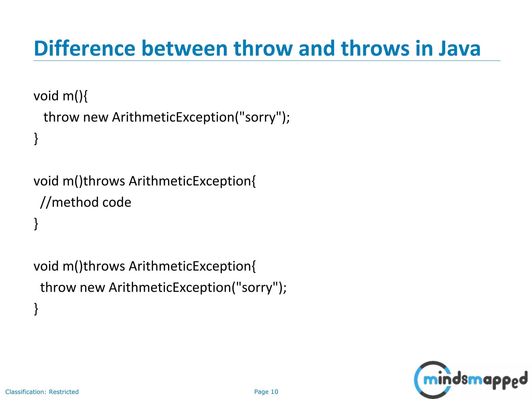 Page 10Classification: Restricted
Difference between throw and throws in Java
void m(){
throw new ArithmeticException("sorry");
}
void m()throws ArithmeticException{
//method code
}
void m()throws ArithmeticException{
throw new ArithmeticException("sorry");
}
 