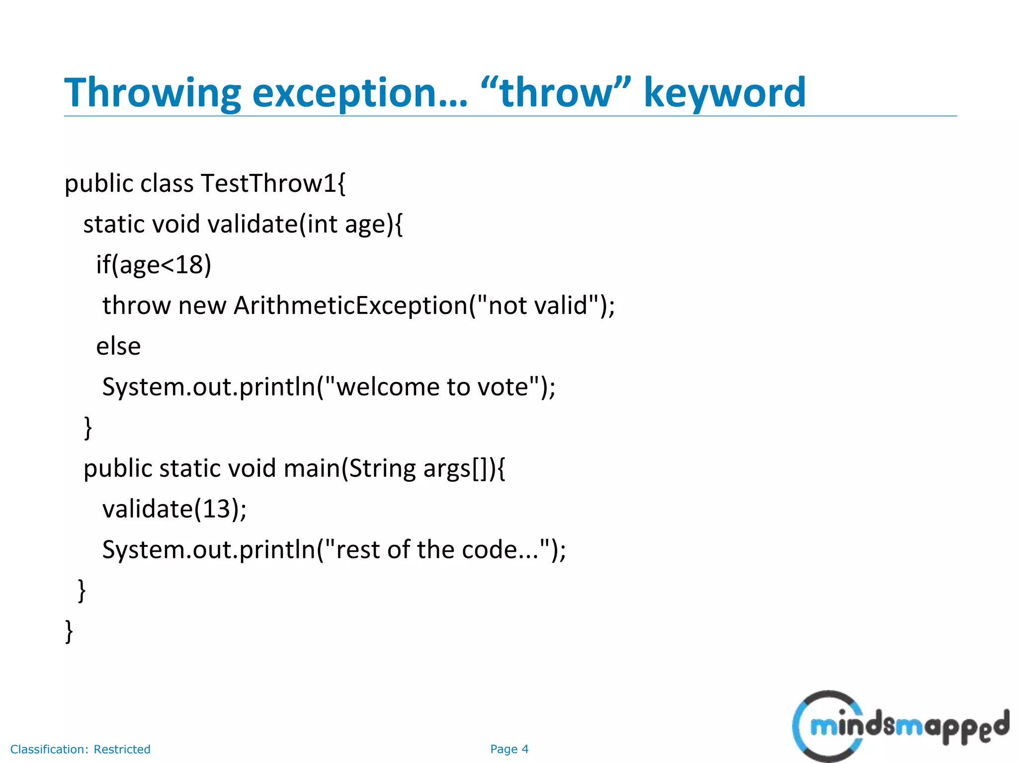 Page 4Classification: Restricted
Throwing exception… “throw” keyword
public class TestThrow1{
static void validate(int age){
if(age<18)
throw new ArithmeticException("not valid");
else
System.out.println("welcome to vote");
}
public static void main(String args[]){
validate(13);
System.out.println("rest of the code...");
}
}
 