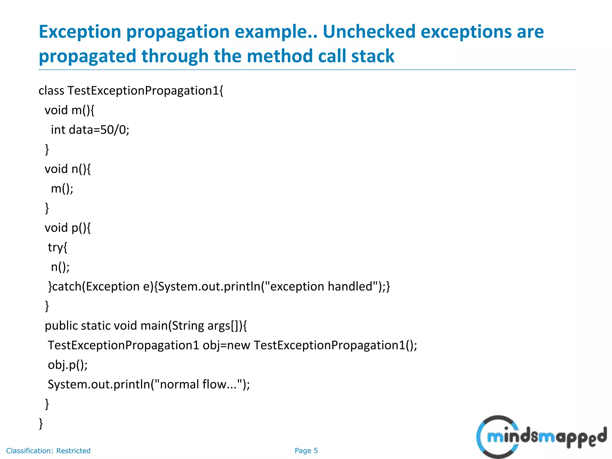 Page 5Classification: Restricted
Exception propagation example.. Unchecked exceptions are
propagated through the method call stack
class TestExceptionPropagation1{
void m(){
int data=50/0;
}
void n(){
m();
}
void p(){
try{
n();
}catch(Exception e){System.out.println("exception handled");}
}
public static void main(String args[]){
TestExceptionPropagation1 obj=new TestExceptionPropagation1();
obj.p();
System.out.println("normal flow...");
}
}
 